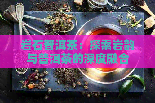 岩石普洱茶：探索岩韵与普洱茶的深度融合