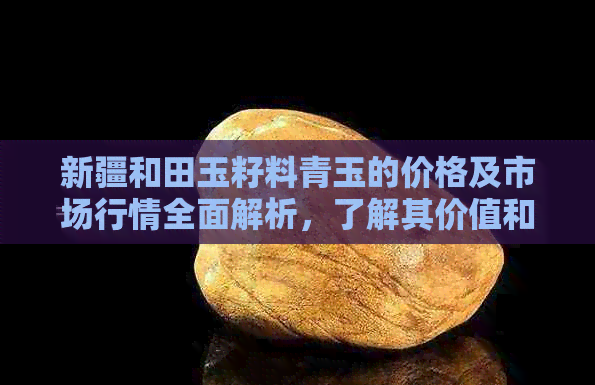 新疆和田玉籽料青玉的价格及市场行情全面解析，了解其价值和购买建议