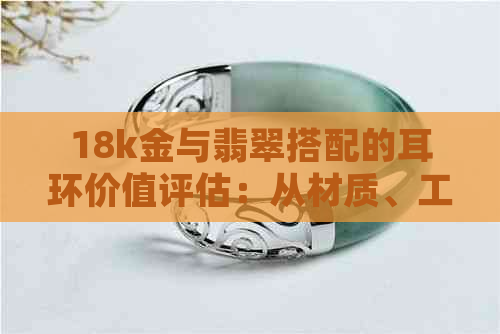 18k金与翡翠搭配的耳环价值评估：从材质、工艺到市场趋势的全面分析