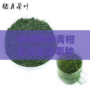 '最难喝的青柑普洱茶是哪种茶类：探究口感之谜'