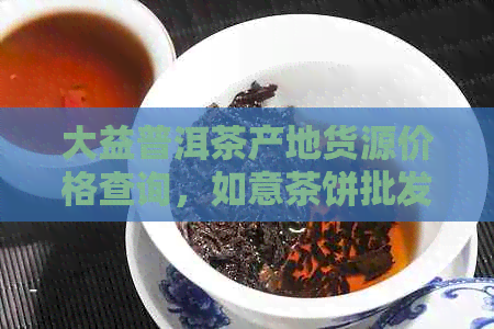 大益普洱茶产地货源价格查询，如意茶饼批发促销图片指南