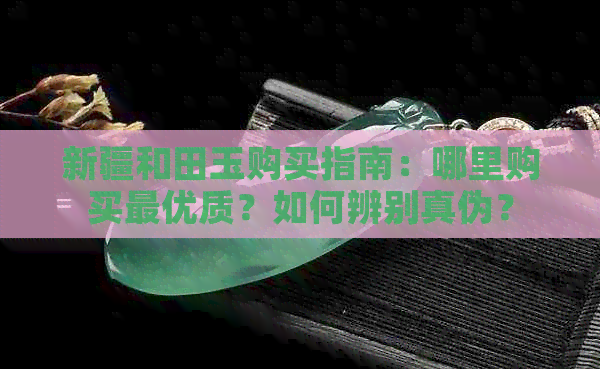 新疆和田玉购买指南：哪里购买更优质？如何辨别真伪？