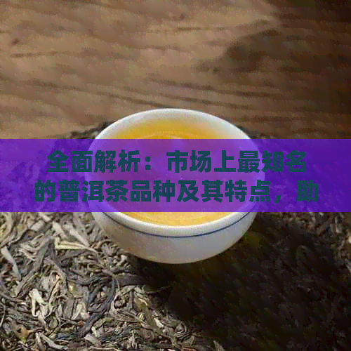 全面解析：市场上最知名的普洱茶品种及其特点，助你轻松挑选适合你的茶品