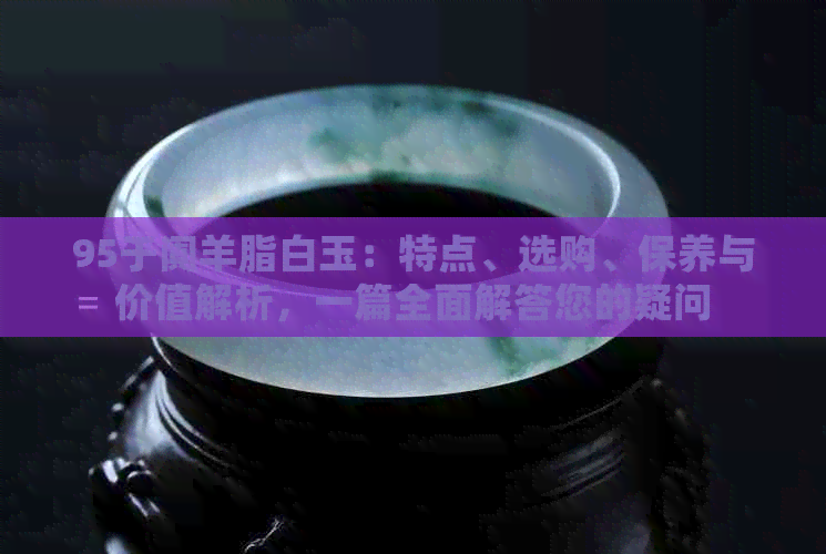 95于阗羊脂白玉：特点、选购、保养与价值解析，一篇全面解答您的疑问