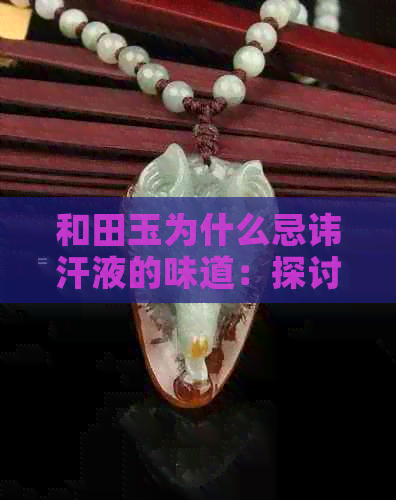 和田玉为什么忌讳汗液的味道：探讨其原因及影响