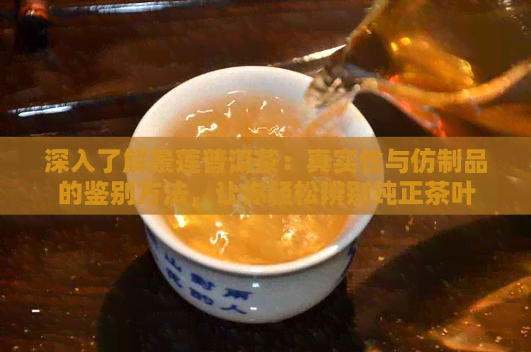 深入了解景莲普洱茶：真实性与仿制品的鉴别方法，让你轻松辨别纯正茶叶