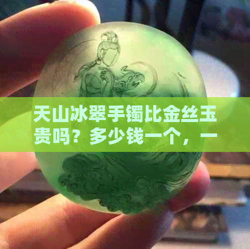 天山冰翠手镯比金丝玉贵吗？多少钱一个，一克和一条的价格分别是多少？