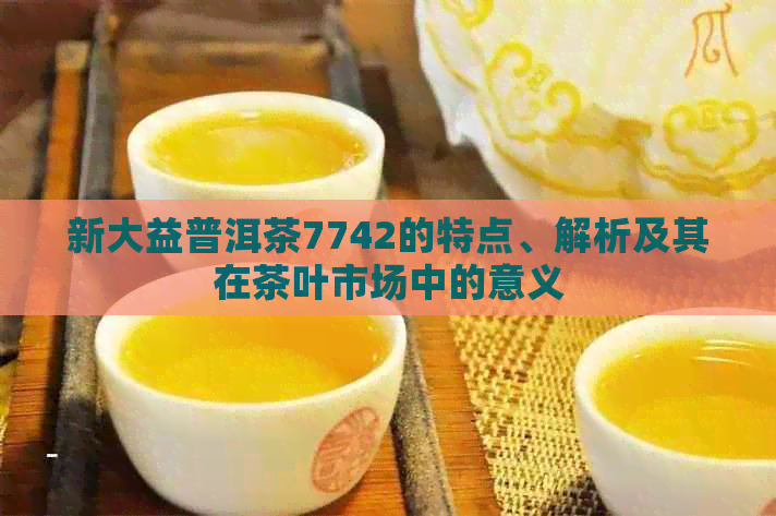 新大益普洱茶7742的特点、解析及其在茶叶市场中的意义