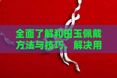 全面了解和田玉佩戴方法与技巧，解决用户在选购和佩戴过程中可能遇到的问题