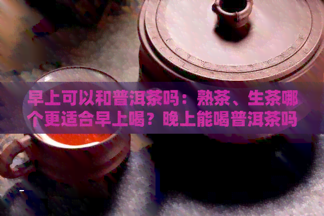 早上可以和普洱茶吗：熟茶、生茶哪个更适合早上喝？晚上能喝普洱茶吗？