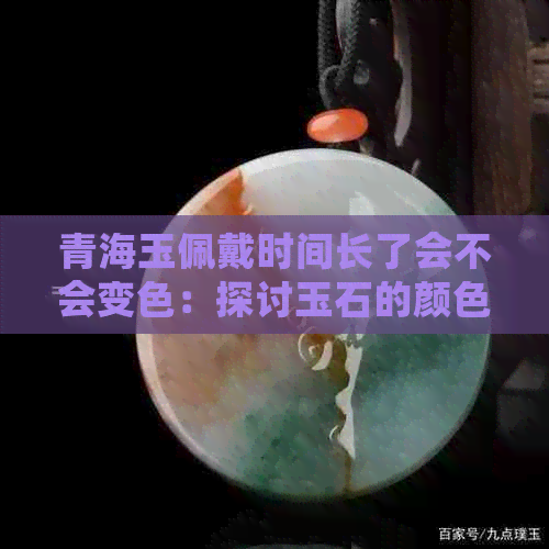 青海玉佩戴时间长了会不会变色：探讨玉石的颜色变化原因及保养方法