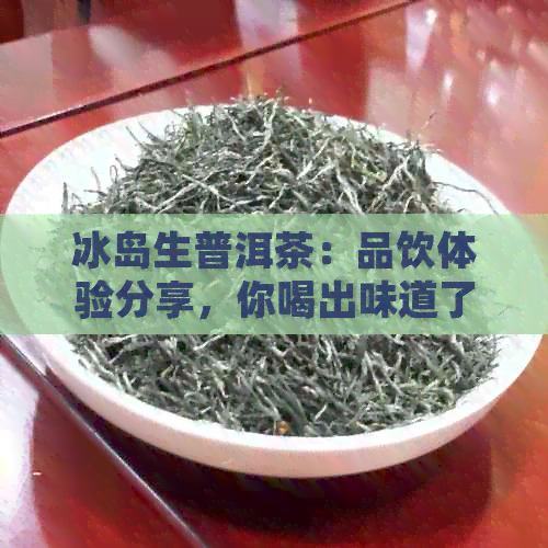 冰岛生普洱茶：品饮体验分享，你喝出味道了吗？