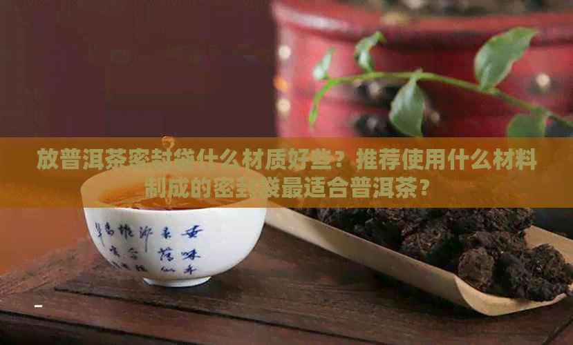 放普洱茶密封袋什么材质好些？推荐使用什么材料制成的密封袋最适合普洱茶？