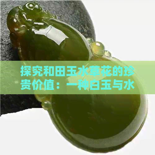 探究和田玉水草花的珍贵价值：一种白玉与水草共生的奇特美感