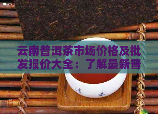 云南普洱茶市场价格及批发报价大全：了解最新普洱茶价位