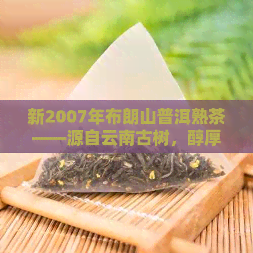 新2007年布朗山普洱熟茶——源自云南古树，醇厚口感的优质茶叶佳品