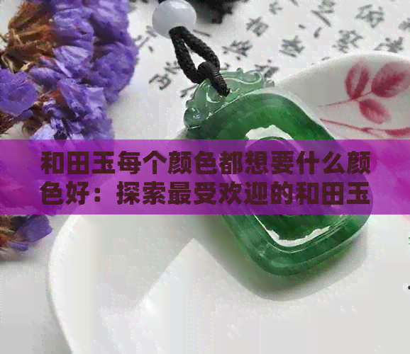 和田玉每个颜色都想要什么颜色好：探索更受欢迎的和田玉色彩