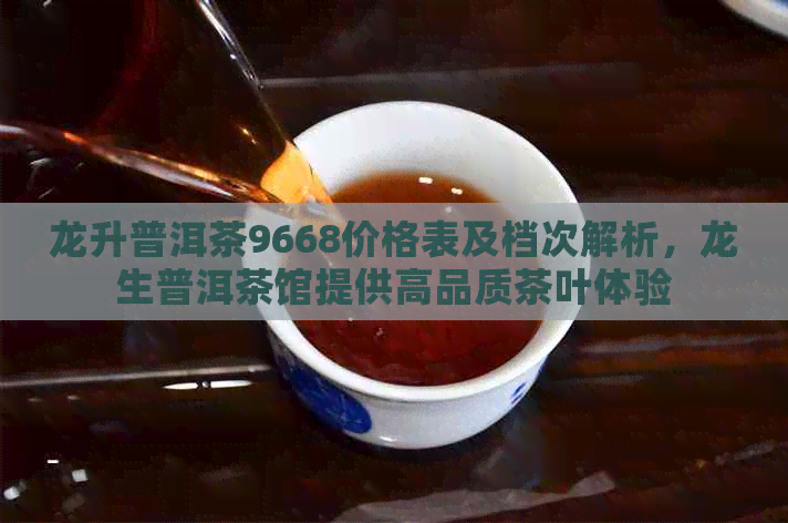 龙升普洱茶9668价格表及档次解析，龙生普洱茶馆提供高品质茶叶体验