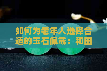 如何为老年人选择合适的玉石佩戴：和田玉与翡翠的比较分析