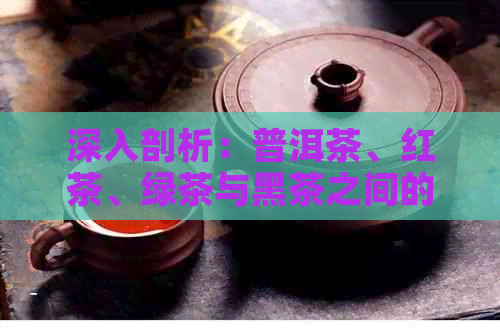 深入剖析：普洱茶、红茶、绿茶与黑茶之间的口感、制作工艺与功效差异