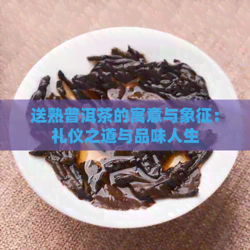 送熟普洱茶的寓意与象征：礼仪之道与品味人生