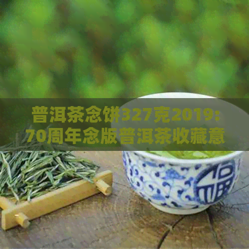 普洱茶念饼327克2019:70周年念版普洱茶收藏意义解析