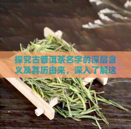 探究古普洱茶名字的深层含义及其历由来，深入了解这种独特茶叶的故事