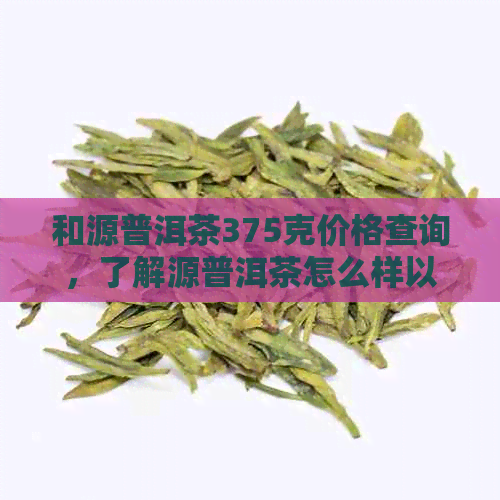 和源普洱茶375克价格查询，了解源普洱茶怎么样以及多少钱一斤