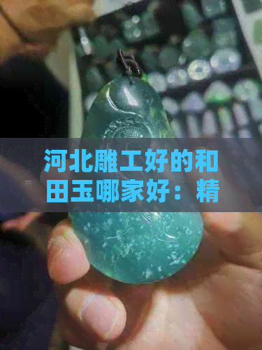 河北雕工好的和田玉哪家好：精品推荐与选购指南