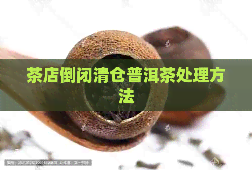 茶店倒闭清仓普洱茶处理方法