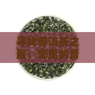 寻找普洱茶之最：哪里的普洱茶品质？