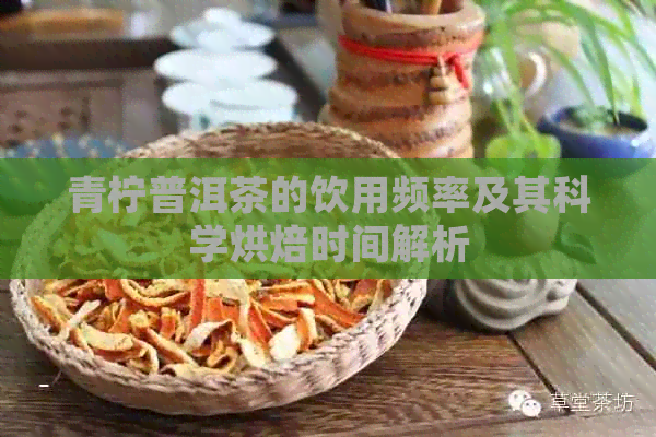 青柠普洱茶的饮用频率及其科学烘焙时间解析