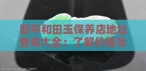 四平和田玉保养店地址查询大全：了解价格及联系方式，专业保养服务。