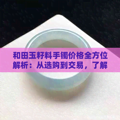 和田玉籽料手镯价格全方位解析：从选购到交易，了解最新市场动态与影响因素