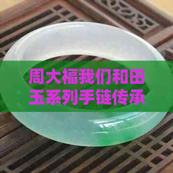 周大福我们和田玉系列手链传承：打造璀璨华夏文化，传承千年工艺精髓。