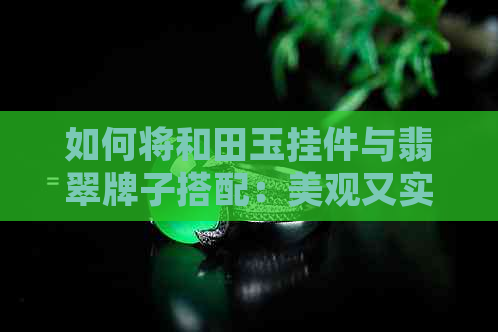 如何将和田玉挂件与翡翠牌子搭配：美观又实用的搭配技巧全解析