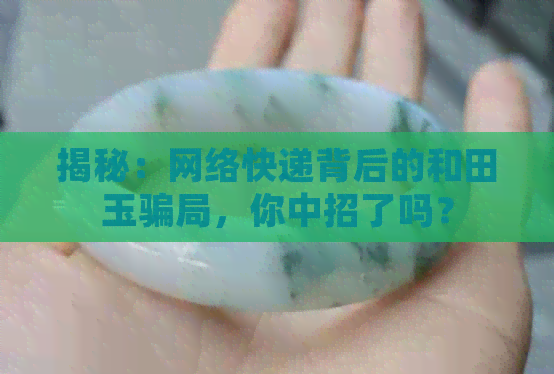 揭秘：网络快递背后的和田玉骗局，你中招了吗？