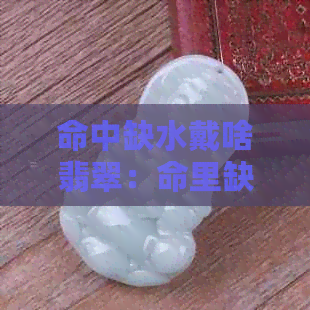 命中缺水戴啥翡翠：命里缺水的人适合戴什么翡翠？五行缺水怎么选翡翠？