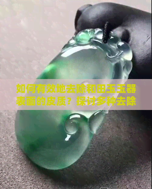 如何有效地去除和田玉玉器表面的皮质？探讨多种去除方法与技巧