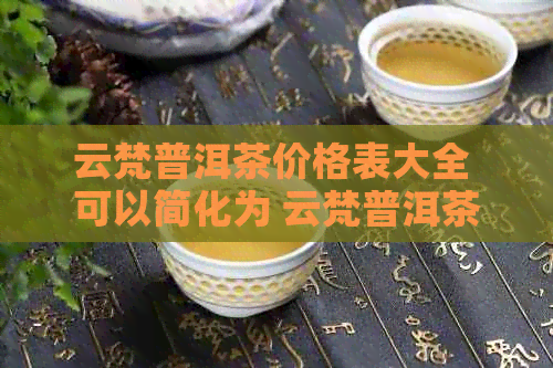 云梵普洱茶价格表大全 可以简化为 云梵普洱茶价格表。