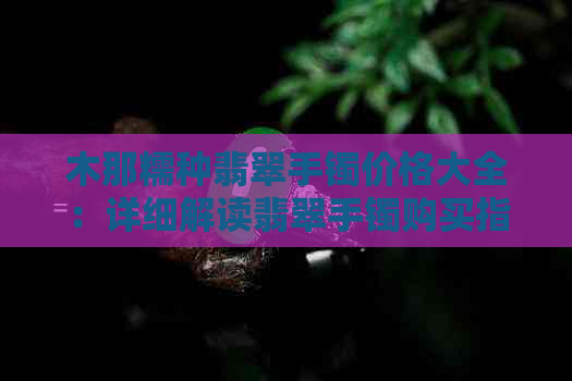 木那糯种翡翠手镯价格大全：详细解读翡翠手镯购买指南与市场行情