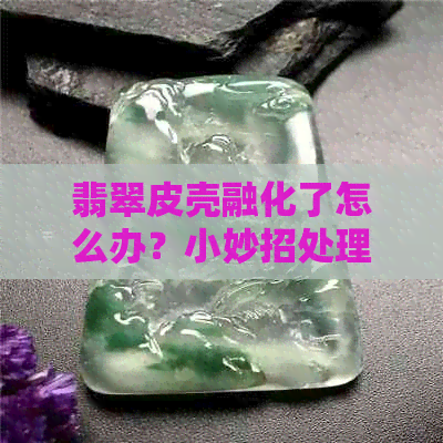 翡翠皮壳融化了怎么办？小妙招处理翡翠皮壳问题