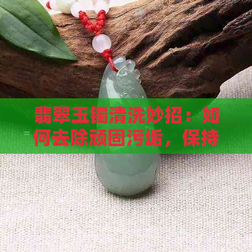 翡翠玉镯清洗妙招：如何去除顽固污垢，保持手镯光泽