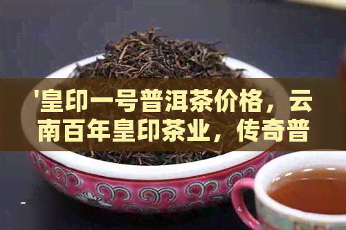 '皇印一号普洱茶价格，云南百年皇印茶业，传奇普洱茶王1878'