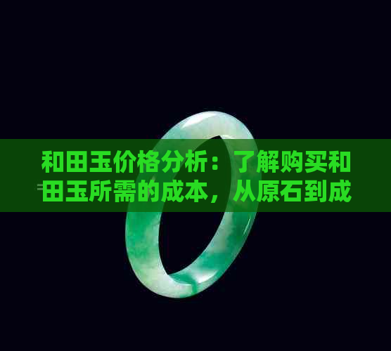 和田玉价格分析：了解购买和田玉所需的成本，从原石到成品的全面费用解析