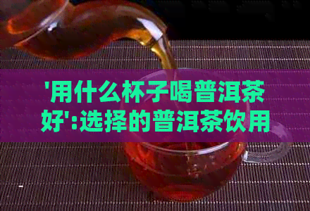 '用什么杯子喝普洱茶好':选择的普洱茶饮用器具