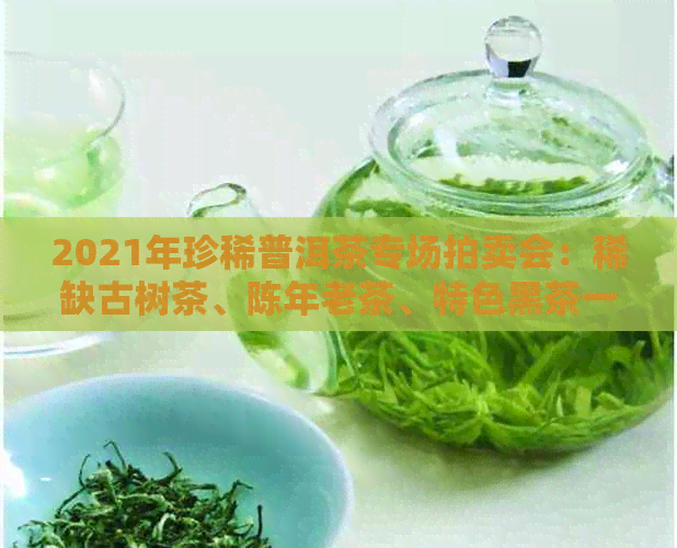 2021年珍稀普洱茶专场拍卖会：稀缺古树茶、陈年老茶、特色黑茶一网打尽