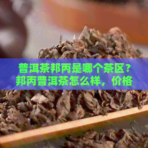 普洱茶邦丙是哪个茶区？邦丙普洱茶怎么样，价格查询及特点解析。