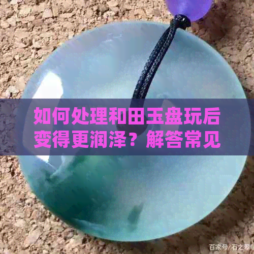 如何处理和田玉盘玩后变得更润泽？解答常见问题及建议