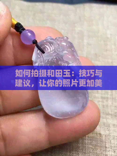 如何拍摄和田玉：技巧与建议，让你的照片更加美观